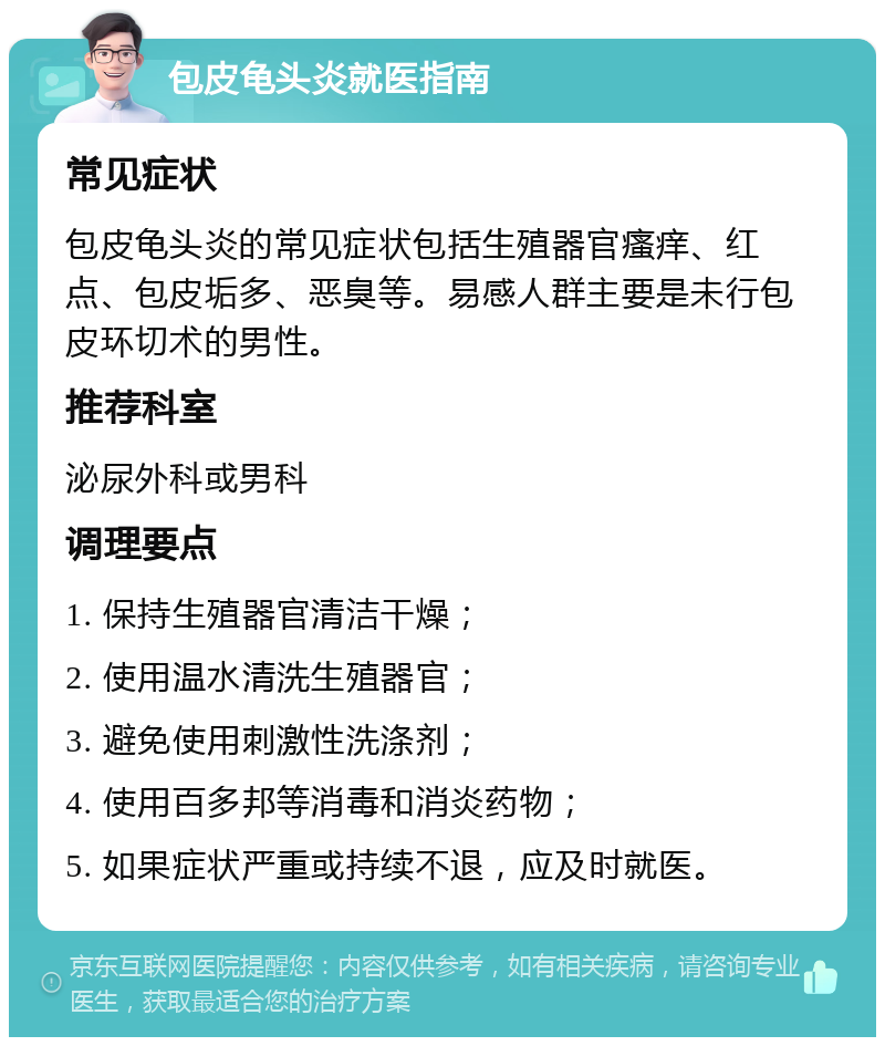 包皮龟头炎就医指南 常见症状 包皮龟头炎的常见症状包括生殖器官瘙痒、红点、包皮垢多、恶臭等。易感人群主要是未行包皮环切术的男性。 推荐科室 泌尿外科或男科 调理要点 1. 保持生殖器官清洁干燥； 2. 使用温水清洗生殖器官； 3. 避免使用刺激性洗涤剂； 4. 使用百多邦等消毒和消炎药物； 5. 如果症状严重或持续不退，应及时就医。