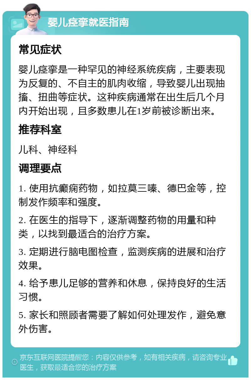 婴儿痉挛就医指南 常见症状 婴儿痉挛是一种罕见的神经系统疾病，主要表现为反复的、不自主的肌肉收缩，导致婴儿出现抽搐、扭曲等症状。这种疾病通常在出生后几个月内开始出现，且多数患儿在1岁前被诊断出来。 推荐科室 儿科、神经科 调理要点 1. 使用抗癫痫药物，如拉莫三嗪、德巴金等，控制发作频率和强度。 2. 在医生的指导下，逐渐调整药物的用量和种类，以找到最适合的治疗方案。 3. 定期进行脑电图检查，监测疾病的进展和治疗效果。 4. 给予患儿足够的营养和休息，保持良好的生活习惯。 5. 家长和照顾者需要了解如何处理发作，避免意外伤害。