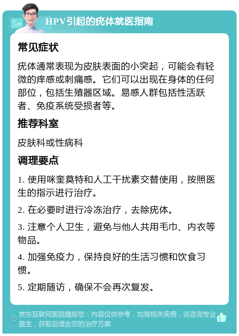 HPV引起的疣体就医指南 常见症状 疣体通常表现为皮肤表面的小突起，可能会有轻微的痒感或刺痛感。它们可以出现在身体的任何部位，包括生殖器区域。易感人群包括性活跃者、免疫系统受损者等。 推荐科室 皮肤科或性病科 调理要点 1. 使用咪奎莫特和人工干扰素交替使用，按照医生的指示进行治疗。 2. 在必要时进行冷冻治疗，去除疣体。 3. 注意个人卫生，避免与他人共用毛巾、内衣等物品。 4. 加强免疫力，保持良好的生活习惯和饮食习惯。 5. 定期随访，确保不会再次复发。