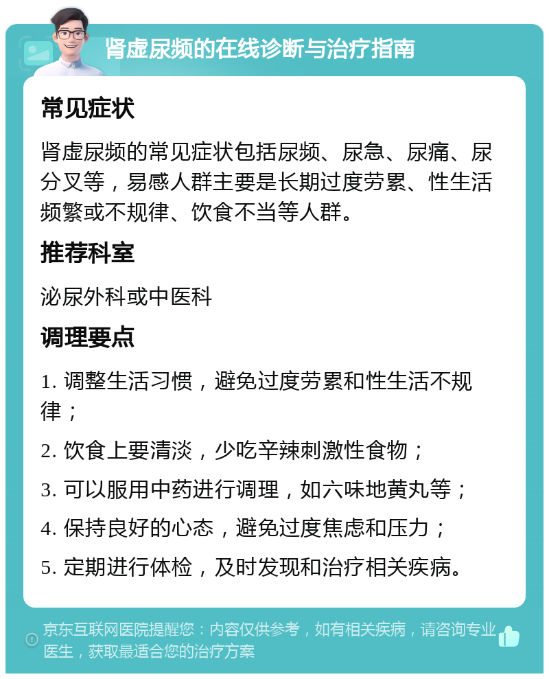 肾虚尿频的在线诊断与治疗指南 常见症状 肾虚尿频的常见症状包括尿频、尿急、尿痛、尿分叉等，易感人群主要是长期过度劳累、性生活频繁或不规律、饮食不当等人群。 推荐科室 泌尿外科或中医科 调理要点 1. 调整生活习惯，避免过度劳累和性生活不规律； 2. 饮食上要清淡，少吃辛辣刺激性食物； 3. 可以服用中药进行调理，如六味地黄丸等； 4. 保持良好的心态，避免过度焦虑和压力； 5. 定期进行体检，及时发现和治疗相关疾病。