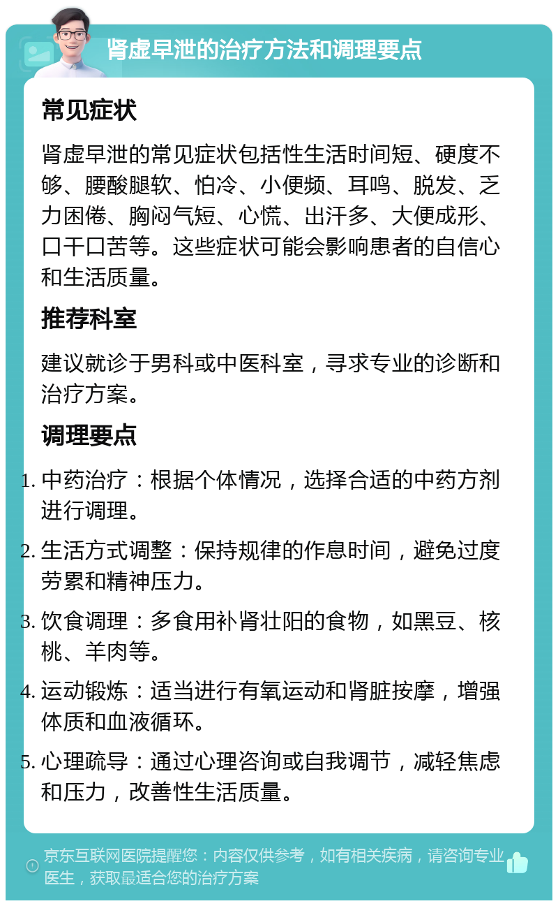 肾虚早泄的治疗方法和调理要点 常见症状 肾虚早泄的常见症状包括性生活时间短、硬度不够、腰酸腿软、怕冷、小便频、耳鸣、脱发、乏力困倦、胸闷气短、心慌、出汗多、大便成形、口干口苦等。这些症状可能会影响患者的自信心和生活质量。 推荐科室 建议就诊于男科或中医科室，寻求专业的诊断和治疗方案。 调理要点 中药治疗：根据个体情况，选择合适的中药方剂进行调理。 生活方式调整：保持规律的作息时间，避免过度劳累和精神压力。 饮食调理：多食用补肾壮阳的食物，如黑豆、核桃、羊肉等。 运动锻炼：适当进行有氧运动和肾脏按摩，增强体质和血液循环。 心理疏导：通过心理咨询或自我调节，减轻焦虑和压力，改善性生活质量。