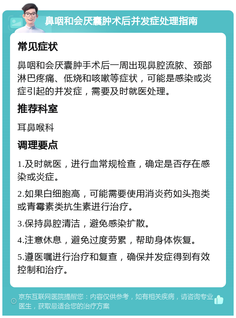 鼻咽和会厌囊肿术后并发症处理指南 常见症状 鼻咽和会厌囊肿手术后一周出现鼻腔流脓、颈部淋巴疼痛、低烧和咳嗽等症状，可能是感染或炎症引起的并发症，需要及时就医处理。 推荐科室 耳鼻喉科 调理要点 1.及时就医，进行血常规检查，确定是否存在感染或炎症。 2.如果白细胞高，可能需要使用消炎药如头孢类或青霉素类抗生素进行治疗。 3.保持鼻腔清洁，避免感染扩散。 4.注意休息，避免过度劳累，帮助身体恢复。 5.遵医嘱进行治疗和复查，确保并发症得到有效控制和治疗。