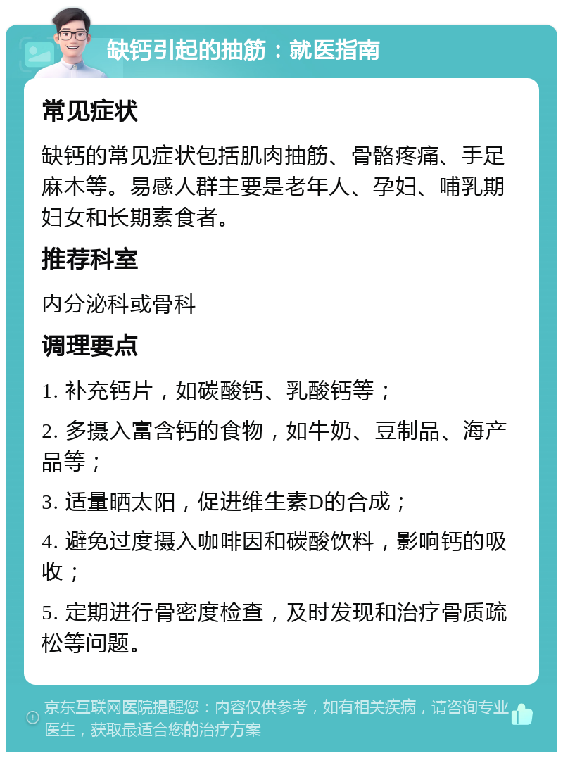 缺钙引起的抽筋：就医指南 常见症状 缺钙的常见症状包括肌肉抽筋、骨骼疼痛、手足麻木等。易感人群主要是老年人、孕妇、哺乳期妇女和长期素食者。 推荐科室 内分泌科或骨科 调理要点 1. 补充钙片，如碳酸钙、乳酸钙等； 2. 多摄入富含钙的食物，如牛奶、豆制品、海产品等； 3. 适量晒太阳，促进维生素D的合成； 4. 避免过度摄入咖啡因和碳酸饮料，影响钙的吸收； 5. 定期进行骨密度检查，及时发现和治疗骨质疏松等问题。