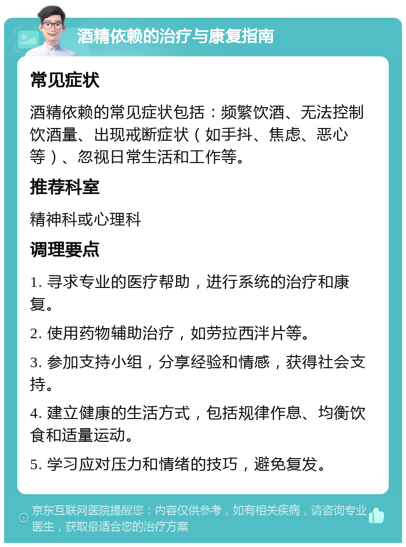 酒精依赖的治疗与康复指南 常见症状 酒精依赖的常见症状包括：频繁饮酒、无法控制饮酒量、出现戒断症状（如手抖、焦虑、恶心等）、忽视日常生活和工作等。 推荐科室 精神科或心理科 调理要点 1. 寻求专业的医疗帮助，进行系统的治疗和康复。 2. 使用药物辅助治疗，如劳拉西泮片等。 3. 参加支持小组，分享经验和情感，获得社会支持。 4. 建立健康的生活方式，包括规律作息、均衡饮食和适量运动。 5. 学习应对压力和情绪的技巧，避免复发。