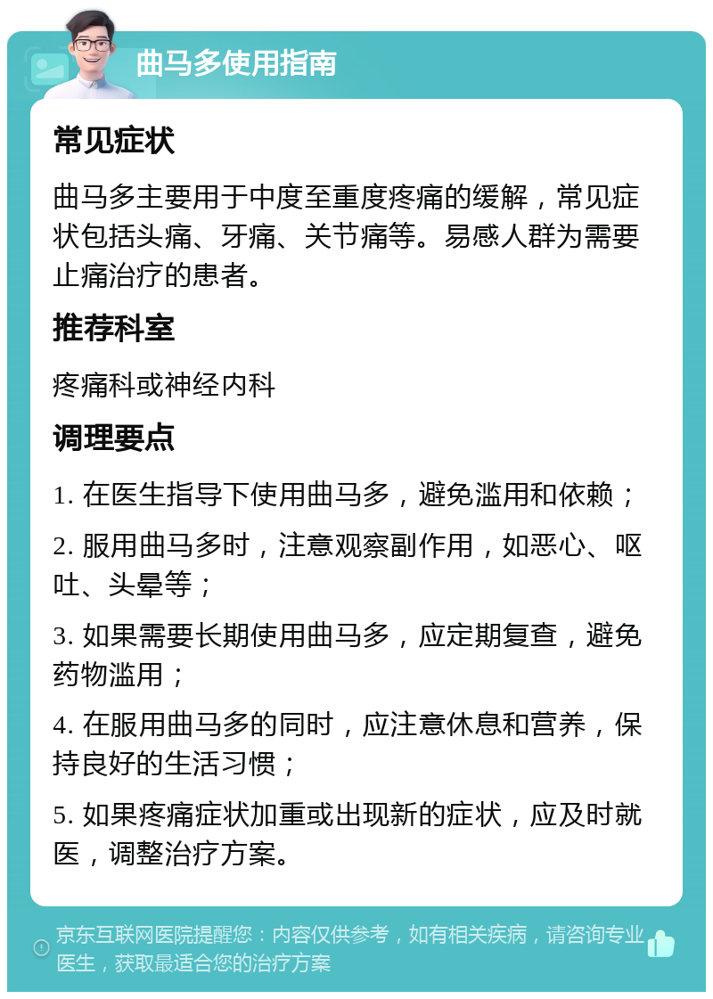 曲马多使用指南 常见症状 曲马多主要用于中度至重度疼痛的缓解，常见症状包括头痛、牙痛、关节痛等。易感人群为需要止痛治疗的患者。 推荐科室 疼痛科或神经内科 调理要点 1. 在医生指导下使用曲马多，避免滥用和依赖； 2. 服用曲马多时，注意观察副作用，如恶心、呕吐、头晕等； 3. 如果需要长期使用曲马多，应定期复查，避免药物滥用； 4. 在服用曲马多的同时，应注意休息和营养，保持良好的生活习惯； 5. 如果疼痛症状加重或出现新的症状，应及时就医，调整治疗方案。