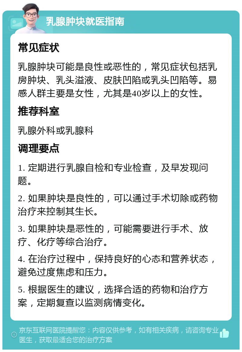 乳腺肿块就医指南 常见症状 乳腺肿块可能是良性或恶性的，常见症状包括乳房肿块、乳头溢液、皮肤凹陷或乳头凹陷等。易感人群主要是女性，尤其是40岁以上的女性。 推荐科室 乳腺外科或乳腺科 调理要点 1. 定期进行乳腺自检和专业检查，及早发现问题。 2. 如果肿块是良性的，可以通过手术切除或药物治疗来控制其生长。 3. 如果肿块是恶性的，可能需要进行手术、放疗、化疗等综合治疗。 4. 在治疗过程中，保持良好的心态和营养状态，避免过度焦虑和压力。 5. 根据医生的建议，选择合适的药物和治疗方案，定期复查以监测病情变化。