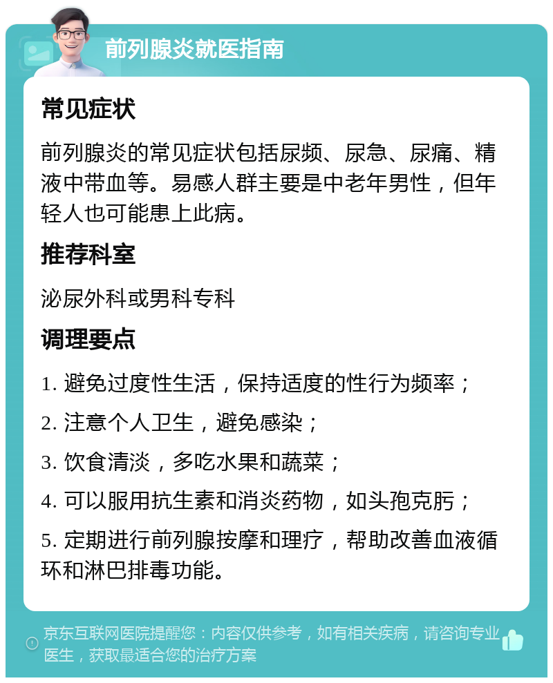 前列腺炎就医指南 常见症状 前列腺炎的常见症状包括尿频、尿急、尿痛、精液中带血等。易感人群主要是中老年男性，但年轻人也可能患上此病。 推荐科室 泌尿外科或男科专科 调理要点 1. 避免过度性生活，保持适度的性行为频率； 2. 注意个人卫生，避免感染； 3. 饮食清淡，多吃水果和蔬菜； 4. 可以服用抗生素和消炎药物，如头孢克肟； 5. 定期进行前列腺按摩和理疗，帮助改善血液循环和淋巴排毒功能。