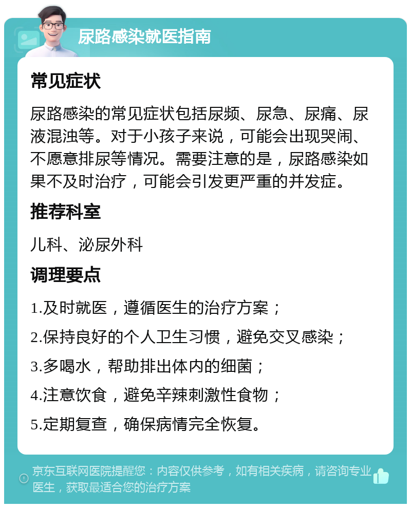 尿路感染就医指南 常见症状 尿路感染的常见症状包括尿频、尿急、尿痛、尿液混浊等。对于小孩子来说，可能会出现哭闹、不愿意排尿等情况。需要注意的是，尿路感染如果不及时治疗，可能会引发更严重的并发症。 推荐科室 儿科、泌尿外科 调理要点 1.及时就医，遵循医生的治疗方案； 2.保持良好的个人卫生习惯，避免交叉感染； 3.多喝水，帮助排出体内的细菌； 4.注意饮食，避免辛辣刺激性食物； 5.定期复查，确保病情完全恢复。