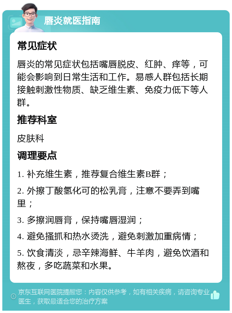 唇炎就医指南 常见症状 唇炎的常见症状包括嘴唇脱皮、红肿、痒等，可能会影响到日常生活和工作。易感人群包括长期接触刺激性物质、缺乏维生素、免疫力低下等人群。 推荐科室 皮肤科 调理要点 1. 补充维生素，推荐复合维生素B群； 2. 外擦丁酸氢化可的松乳膏，注意不要弄到嘴里； 3. 多擦润唇膏，保持嘴唇湿润； 4. 避免搔抓和热水烫洗，避免刺激加重病情； 5. 饮食清淡，忌辛辣海鲜、牛羊肉，避免饮酒和熬夜，多吃蔬菜和水果。