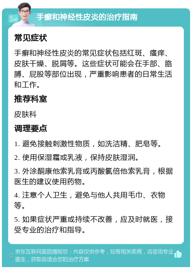 手癣和神经性皮炎的治疗指南 常见症状 手癣和神经性皮炎的常见症状包括红斑、瘙痒、皮肤干燥、脱屑等。这些症状可能会在手部、胳膊、屁股等部位出现，严重影响患者的日常生活和工作。 推荐科室 皮肤科 调理要点 1. 避免接触刺激性物质，如洗洁精、肥皂等。 2. 使用保湿霜或乳液，保持皮肤湿润。 3. 外涂酮康他索乳膏或丙酸氯倍他索乳膏，根据医生的建议使用药物。 4. 注意个人卫生，避免与他人共用毛巾、衣物等。 5. 如果症状严重或持续不改善，应及时就医，接受专业的治疗和指导。