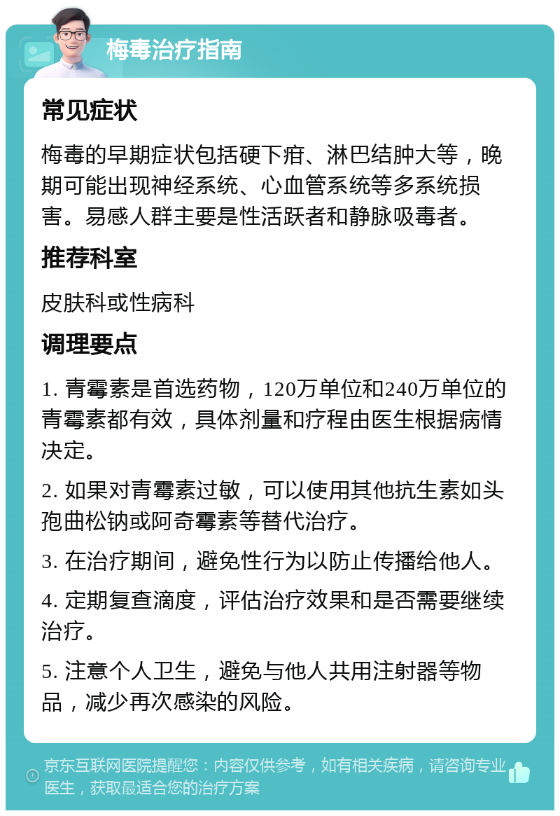 梅毒治疗指南 常见症状 梅毒的早期症状包括硬下疳、淋巴结肿大等，晚期可能出现神经系统、心血管系统等多系统损害。易感人群主要是性活跃者和静脉吸毒者。 推荐科室 皮肤科或性病科 调理要点 1. 青霉素是首选药物，120万单位和240万单位的青霉素都有效，具体剂量和疗程由医生根据病情决定。 2. 如果对青霉素过敏，可以使用其他抗生素如头孢曲松钠或阿奇霉素等替代治疗。 3. 在治疗期间，避免性行为以防止传播给他人。 4. 定期复查滴度，评估治疗效果和是否需要继续治疗。 5. 注意个人卫生，避免与他人共用注射器等物品，减少再次感染的风险。