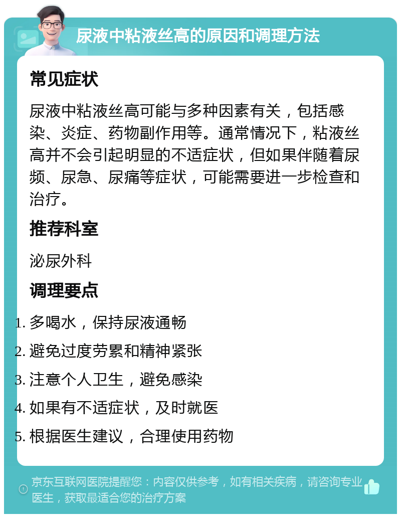 尿液中粘液丝高的原因和调理方法 常见症状 尿液中粘液丝高可能与多种因素有关，包括感染、炎症、药物副作用等。通常情况下，粘液丝高并不会引起明显的不适症状，但如果伴随着尿频、尿急、尿痛等症状，可能需要进一步检查和治疗。 推荐科室 泌尿外科 调理要点 多喝水，保持尿液通畅 避免过度劳累和精神紧张 注意个人卫生，避免感染 如果有不适症状，及时就医 根据医生建议，合理使用药物