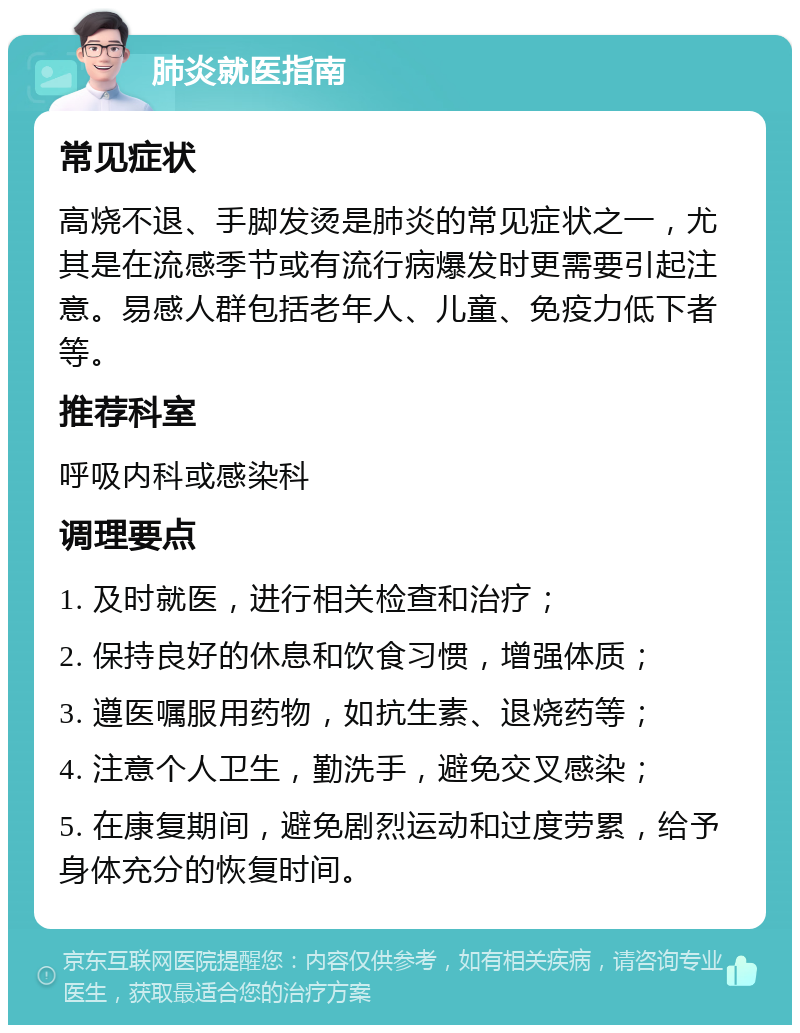 肺炎就医指南 常见症状 高烧不退、手脚发烫是肺炎的常见症状之一，尤其是在流感季节或有流行病爆发时更需要引起注意。易感人群包括老年人、儿童、免疫力低下者等。 推荐科室 呼吸内科或感染科 调理要点 1. 及时就医，进行相关检查和治疗； 2. 保持良好的休息和饮食习惯，增强体质； 3. 遵医嘱服用药物，如抗生素、退烧药等； 4. 注意个人卫生，勤洗手，避免交叉感染； 5. 在康复期间，避免剧烈运动和过度劳累，给予身体充分的恢复时间。