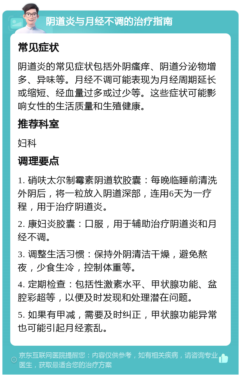 阴道炎与月经不调的治疗指南 常见症状 阴道炎的常见症状包括外阴瘙痒、阴道分泌物增多、异味等。月经不调可能表现为月经周期延长或缩短、经血量过多或过少等。这些症状可能影响女性的生活质量和生殖健康。 推荐科室 妇科 调理要点 1. 硝呋太尔制霉素阴道软胶囊：每晚临睡前清洗外阴后，将一粒放入阴道深部，连用6天为一疗程，用于治疗阴道炎。 2. 康妇炎胶囊：口服，用于辅助治疗阴道炎和月经不调。 3. 调整生活习惯：保持外阴清洁干燥，避免熬夜，少食生冷，控制体重等。 4. 定期检查：包括性激素水平、甲状腺功能、盆腔彩超等，以便及时发现和处理潜在问题。 5. 如果有甲减，需要及时纠正，甲状腺功能异常也可能引起月经紊乱。