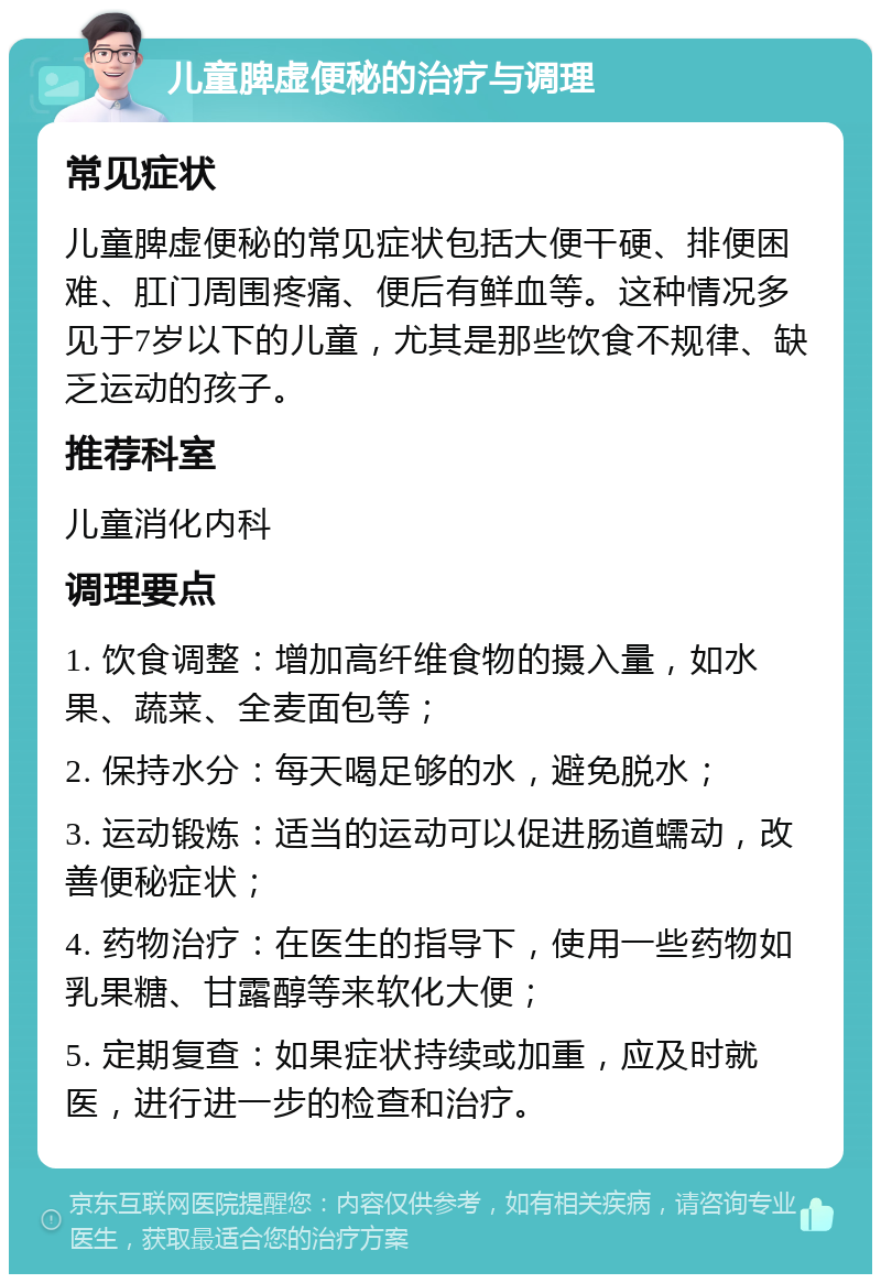 儿童脾虚便秘的治疗与调理 常见症状 儿童脾虚便秘的常见症状包括大便干硬、排便困难、肛门周围疼痛、便后有鲜血等。这种情况多见于7岁以下的儿童，尤其是那些饮食不规律、缺乏运动的孩子。 推荐科室 儿童消化内科 调理要点 1. 饮食调整：增加高纤维食物的摄入量，如水果、蔬菜、全麦面包等； 2. 保持水分：每天喝足够的水，避免脱水； 3. 运动锻炼：适当的运动可以促进肠道蠕动，改善便秘症状； 4. 药物治疗：在医生的指导下，使用一些药物如乳果糖、甘露醇等来软化大便； 5. 定期复查：如果症状持续或加重，应及时就医，进行进一步的检查和治疗。