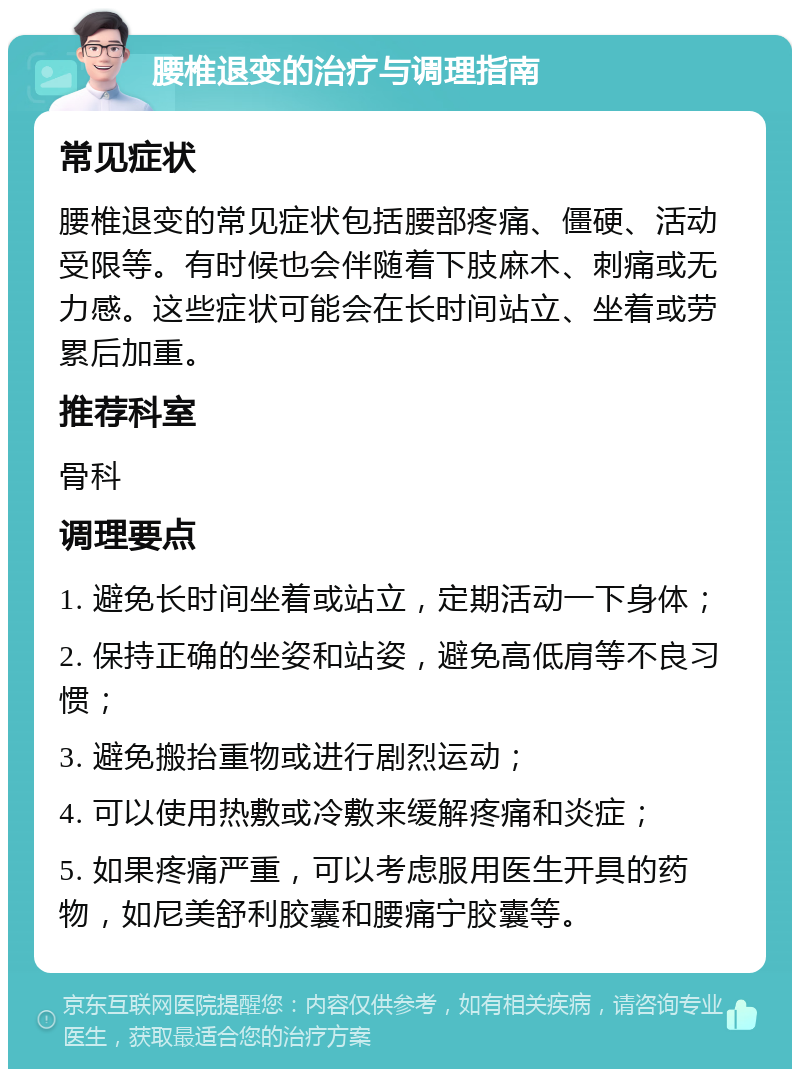 腰椎退变的治疗与调理指南 常见症状 腰椎退变的常见症状包括腰部疼痛、僵硬、活动受限等。有时候也会伴随着下肢麻木、刺痛或无力感。这些症状可能会在长时间站立、坐着或劳累后加重。 推荐科室 骨科 调理要点 1. 避免长时间坐着或站立，定期活动一下身体； 2. 保持正确的坐姿和站姿，避免高低肩等不良习惯； 3. 避免搬抬重物或进行剧烈运动； 4. 可以使用热敷或冷敷来缓解疼痛和炎症； 5. 如果疼痛严重，可以考虑服用医生开具的药物，如尼美舒利胶囊和腰痛宁胶囊等。