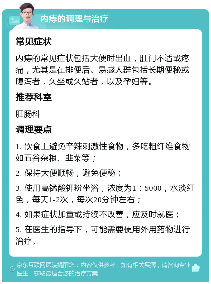 内痔的调理与治疗 常见症状 内痔的常见症状包括大便时出血，肛门不适或疼痛，尤其是在排便后。易感人群包括长期便秘或腹泻者，久坐或久站者，以及孕妇等。 推荐科室 肛肠科 调理要点 1. 饮食上避免辛辣刺激性食物，多吃粗纤维食物如五谷杂粮、韭菜等； 2. 保持大便顺畅，避免便秘； 3. 使用高锰酸钾粉坐浴，浓度为1：5000，水淡红色，每天1-2次，每次20分钟左右； 4. 如果症状加重或持续不改善，应及时就医； 5. 在医生的指导下，可能需要使用外用药物进行治疗。