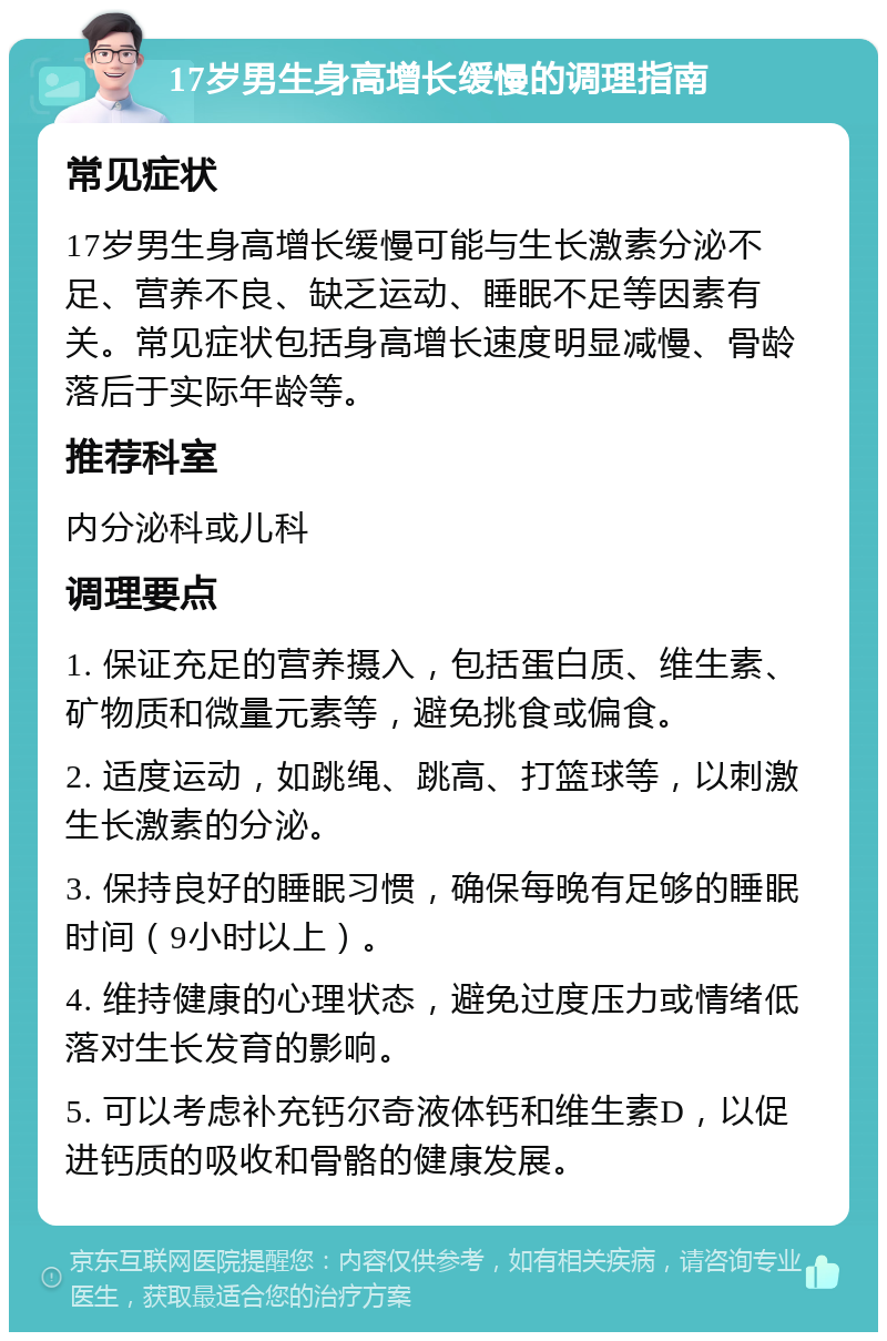 17岁男生身高增长缓慢的调理指南 常见症状 17岁男生身高增长缓慢可能与生长激素分泌不足、营养不良、缺乏运动、睡眠不足等因素有关。常见症状包括身高增长速度明显减慢、骨龄落后于实际年龄等。 推荐科室 内分泌科或儿科 调理要点 1. 保证充足的营养摄入，包括蛋白质、维生素、矿物质和微量元素等，避免挑食或偏食。 2. 适度运动，如跳绳、跳高、打篮球等，以刺激生长激素的分泌。 3. 保持良好的睡眠习惯，确保每晚有足够的睡眠时间（9小时以上）。 4. 维持健康的心理状态，避免过度压力或情绪低落对生长发育的影响。 5. 可以考虑补充钙尔奇液体钙和维生素D，以促进钙质的吸收和骨骼的健康发展。