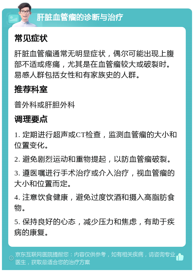 肝脏血管瘤的诊断与治疗 常见症状 肝脏血管瘤通常无明显症状，偶尔可能出现上腹部不适或疼痛，尤其是在血管瘤较大或破裂时。易感人群包括女性和有家族史的人群。 推荐科室 普外科或肝胆外科 调理要点 1. 定期进行超声或CT检查，监测血管瘤的大小和位置变化。 2. 避免剧烈运动和重物提起，以防血管瘤破裂。 3. 遵医嘱进行手术治疗或介入治疗，视血管瘤的大小和位置而定。 4. 注意饮食健康，避免过度饮酒和摄入高脂肪食物。 5. 保持良好的心态，减少压力和焦虑，有助于疾病的康复。