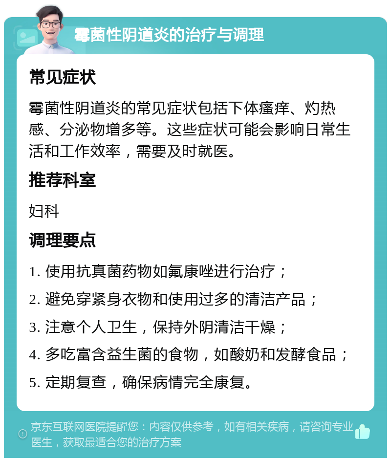 霉菌性阴道炎的治疗与调理 常见症状 霉菌性阴道炎的常见症状包括下体瘙痒、灼热感、分泌物增多等。这些症状可能会影响日常生活和工作效率，需要及时就医。 推荐科室 妇科 调理要点 1. 使用抗真菌药物如氟康唑进行治疗； 2. 避免穿紧身衣物和使用过多的清洁产品； 3. 注意个人卫生，保持外阴清洁干燥； 4. 多吃富含益生菌的食物，如酸奶和发酵食品； 5. 定期复查，确保病情完全康复。