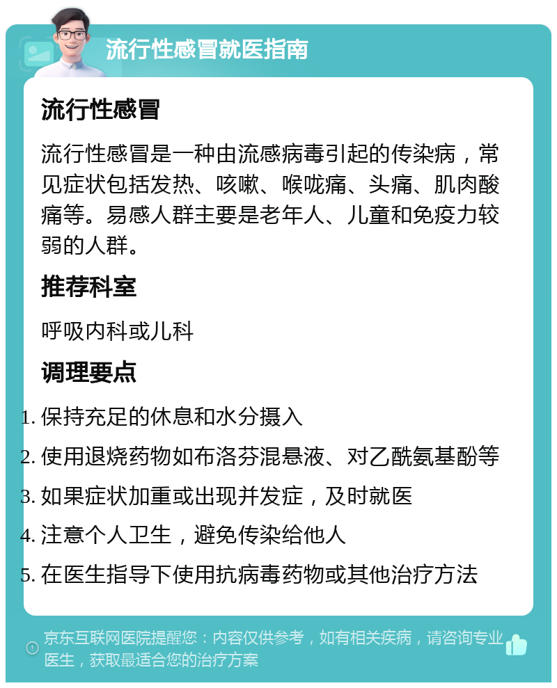 流行性感冒就医指南 流行性感冒 流行性感冒是一种由流感病毒引起的传染病，常见症状包括发热、咳嗽、喉咙痛、头痛、肌肉酸痛等。易感人群主要是老年人、儿童和免疫力较弱的人群。 推荐科室 呼吸内科或儿科 调理要点 保持充足的休息和水分摄入 使用退烧药物如布洛芬混悬液、对乙酰氨基酚等 如果症状加重或出现并发症，及时就医 注意个人卫生，避免传染给他人 在医生指导下使用抗病毒药物或其他治疗方法