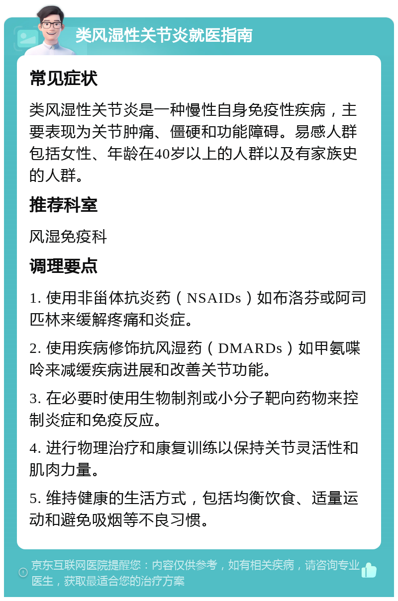 类风湿性关节炎就医指南 常见症状 类风湿性关节炎是一种慢性自身免疫性疾病，主要表现为关节肿痛、僵硬和功能障碍。易感人群包括女性、年龄在40岁以上的人群以及有家族史的人群。 推荐科室 风湿免疫科 调理要点 1. 使用非甾体抗炎药（NSAIDs）如布洛芬或阿司匹林来缓解疼痛和炎症。 2. 使用疾病修饰抗风湿药（DMARDs）如甲氨喋呤来减缓疾病进展和改善关节功能。 3. 在必要时使用生物制剂或小分子靶向药物来控制炎症和免疫反应。 4. 进行物理治疗和康复训练以保持关节灵活性和肌肉力量。 5. 维持健康的生活方式，包括均衡饮食、适量运动和避免吸烟等不良习惯。