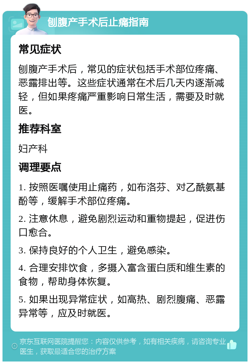 刨腹产手术后止痛指南 常见症状 刨腹产手术后，常见的症状包括手术部位疼痛、恶露排出等。这些症状通常在术后几天内逐渐减轻，但如果疼痛严重影响日常生活，需要及时就医。 推荐科室 妇产科 调理要点 1. 按照医嘱使用止痛药，如布洛芬、对乙酰氨基酚等，缓解手术部位疼痛。 2. 注意休息，避免剧烈运动和重物提起，促进伤口愈合。 3. 保持良好的个人卫生，避免感染。 4. 合理安排饮食，多摄入富含蛋白质和维生素的食物，帮助身体恢复。 5. 如果出现异常症状，如高热、剧烈腹痛、恶露异常等，应及时就医。