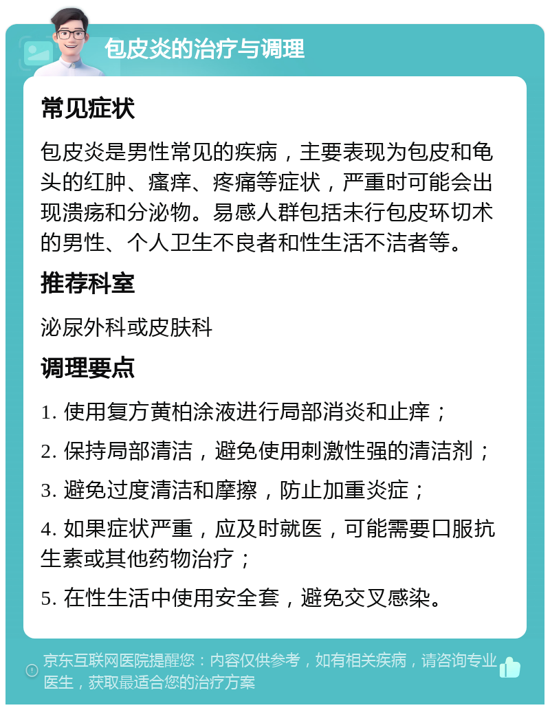 包皮炎的治疗与调理 常见症状 包皮炎是男性常见的疾病，主要表现为包皮和龟头的红肿、瘙痒、疼痛等症状，严重时可能会出现溃疡和分泌物。易感人群包括未行包皮环切术的男性、个人卫生不良者和性生活不洁者等。 推荐科室 泌尿外科或皮肤科 调理要点 1. 使用复方黄柏涂液进行局部消炎和止痒； 2. 保持局部清洁，避免使用刺激性强的清洁剂； 3. 避免过度清洁和摩擦，防止加重炎症； 4. 如果症状严重，应及时就医，可能需要口服抗生素或其他药物治疗； 5. 在性生活中使用安全套，避免交叉感染。