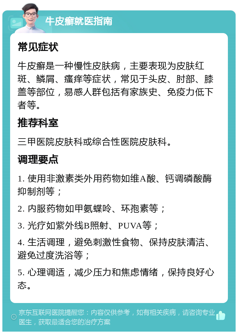 牛皮癣就医指南 常见症状 牛皮癣是一种慢性皮肤病，主要表现为皮肤红斑、鳞屑、瘙痒等症状，常见于头皮、肘部、膝盖等部位，易感人群包括有家族史、免疫力低下者等。 推荐科室 三甲医院皮肤科或综合性医院皮肤科。 调理要点 1. 使用非激素类外用药物如维A酸、钙调磷酸酶抑制剂等； 2. 内服药物如甲氨蝶呤、环孢素等； 3. 光疗如紫外线B照射、PUVA等； 4. 生活调理，避免刺激性食物、保持皮肤清洁、避免过度洗浴等； 5. 心理调适，减少压力和焦虑情绪，保持良好心态。