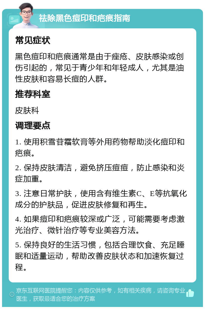 祛除黑色痘印和疤痕指南 常见症状 黑色痘印和疤痕通常是由于痤疮、皮肤感染或创伤引起的，常见于青少年和年轻成人，尤其是油性皮肤和容易长痘的人群。 推荐科室 皮肤科 调理要点 1. 使用积雪苷霜软膏等外用药物帮助淡化痘印和疤痕。 2. 保持皮肤清洁，避免挤压痘痘，防止感染和炎症加重。 3. 注意日常护肤，使用含有维生素C、E等抗氧化成分的护肤品，促进皮肤修复和再生。 4. 如果痘印和疤痕较深或广泛，可能需要考虑激光治疗、微针治疗等专业美容方法。 5. 保持良好的生活习惯，包括合理饮食、充足睡眠和适量运动，帮助改善皮肤状态和加速恢复过程。