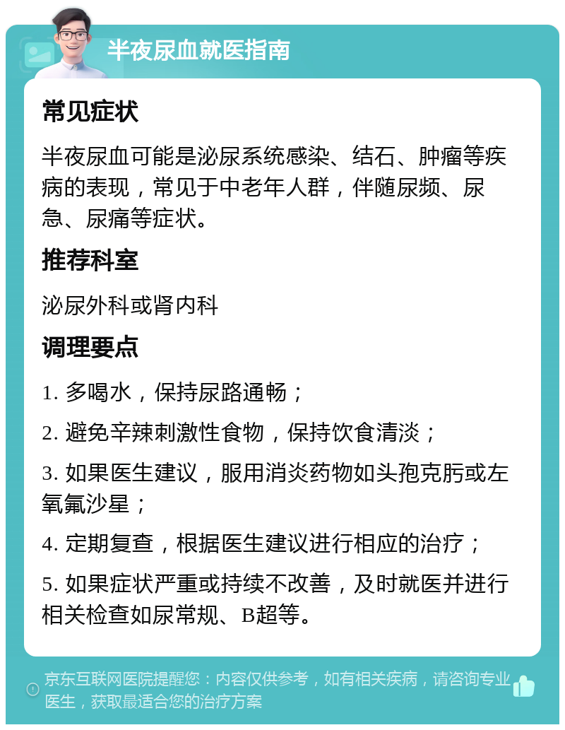 半夜尿血就医指南 常见症状 半夜尿血可能是泌尿系统感染、结石、肿瘤等疾病的表现，常见于中老年人群，伴随尿频、尿急、尿痛等症状。 推荐科室 泌尿外科或肾内科 调理要点 1. 多喝水，保持尿路通畅； 2. 避免辛辣刺激性食物，保持饮食清淡； 3. 如果医生建议，服用消炎药物如头孢克肟或左氧氟沙星； 4. 定期复查，根据医生建议进行相应的治疗； 5. 如果症状严重或持续不改善，及时就医并进行相关检查如尿常规、B超等。