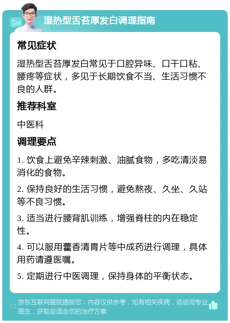 湿热型舌苔厚发白调理指南 常见症状 湿热型舌苔厚发白常见于口腔异味、口干口粘、腰疼等症状，多见于长期饮食不当、生活习惯不良的人群。 推荐科室 中医科 调理要点 1. 饮食上避免辛辣刺激、油腻食物，多吃清淡易消化的食物。 2. 保持良好的生活习惯，避免熬夜、久坐、久站等不良习惯。 3. 适当进行腰背肌训练，增强脊柱的内在稳定性。 4. 可以服用藿香清胃片等中成药进行调理，具体用药请遵医嘱。 5. 定期进行中医调理，保持身体的平衡状态。