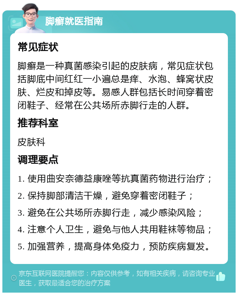 脚癣就医指南 常见症状 脚癣是一种真菌感染引起的皮肤病，常见症状包括脚底中间红红一小遍总是痒、水泡、蜂窝状皮肤、烂皮和掉皮等。易感人群包括长时间穿着密闭鞋子、经常在公共场所赤脚行走的人群。 推荐科室 皮肤科 调理要点 1. 使用曲安奈德益康唑等抗真菌药物进行治疗； 2. 保持脚部清洁干燥，避免穿着密闭鞋子； 3. 避免在公共场所赤脚行走，减少感染风险； 4. 注意个人卫生，避免与他人共用鞋袜等物品； 5. 加强营养，提高身体免疫力，预防疾病复发。