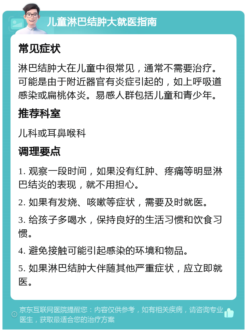 儿童淋巴结肿大就医指南 常见症状 淋巴结肿大在儿童中很常见，通常不需要治疗。可能是由于附近器官有炎症引起的，如上呼吸道感染或扁桃体炎。易感人群包括儿童和青少年。 推荐科室 儿科或耳鼻喉科 调理要点 1. 观察一段时间，如果没有红肿、疼痛等明显淋巴结炎的表现，就不用担心。 2. 如果有发烧、咳嗽等症状，需要及时就医。 3. 给孩子多喝水，保持良好的生活习惯和饮食习惯。 4. 避免接触可能引起感染的环境和物品。 5. 如果淋巴结肿大伴随其他严重症状，应立即就医。