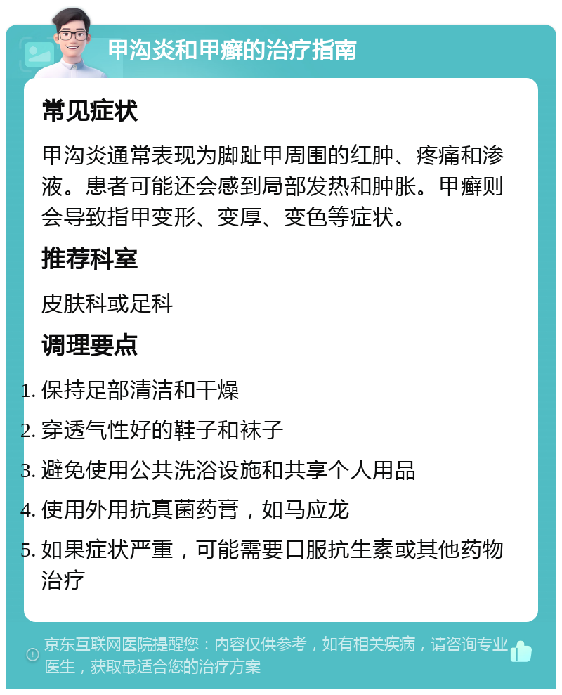 甲沟炎和甲癣的治疗指南 常见症状 甲沟炎通常表现为脚趾甲周围的红肿、疼痛和渗液。患者可能还会感到局部发热和肿胀。甲癣则会导致指甲变形、变厚、变色等症状。 推荐科室 皮肤科或足科 调理要点 保持足部清洁和干燥 穿透气性好的鞋子和袜子 避免使用公共洗浴设施和共享个人用品 使用外用抗真菌药膏，如马应龙 如果症状严重，可能需要口服抗生素或其他药物治疗