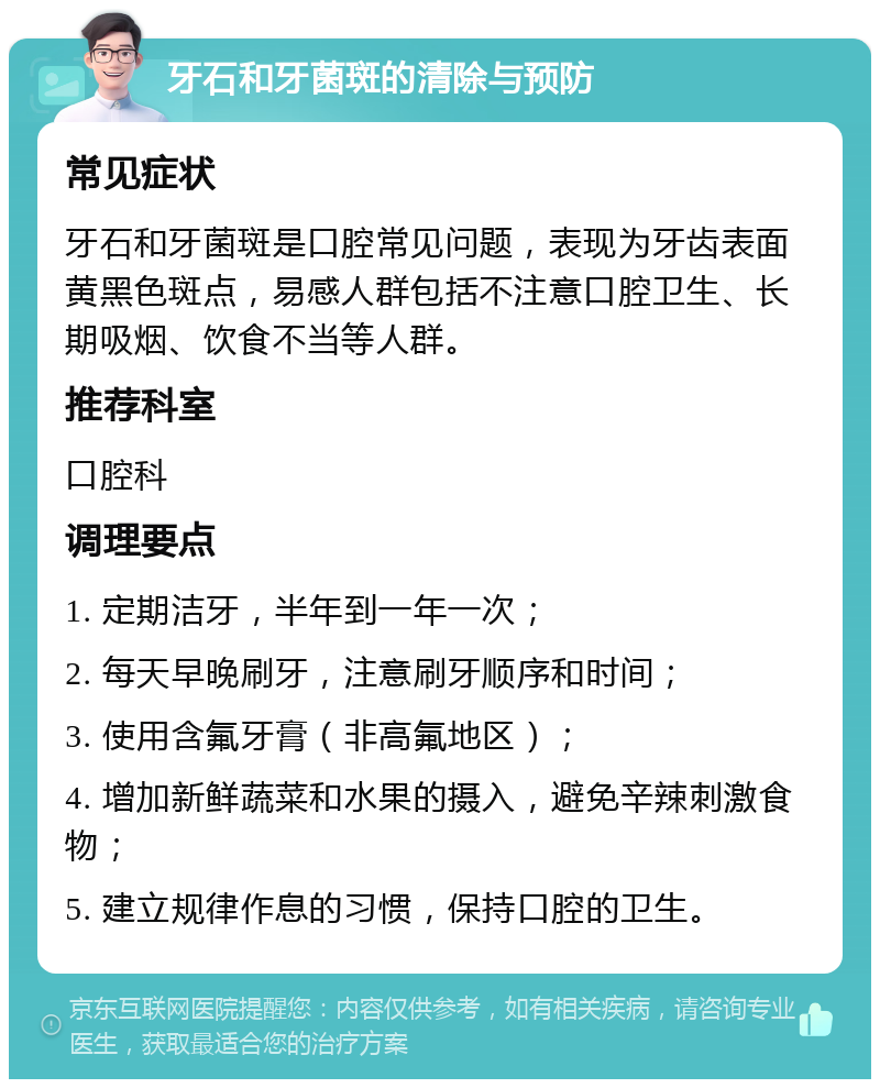 牙石和牙菌斑的清除与预防 常见症状 牙石和牙菌斑是口腔常见问题，表现为牙齿表面黄黑色斑点，易感人群包括不注意口腔卫生、长期吸烟、饮食不当等人群。 推荐科室 口腔科 调理要点 1. 定期洁牙，半年到一年一次； 2. 每天早晚刷牙，注意刷牙顺序和时间； 3. 使用含氟牙膏（非高氟地区）； 4. 增加新鲜蔬菜和水果的摄入，避免辛辣刺激食物； 5. 建立规律作息的习惯，保持口腔的卫生。