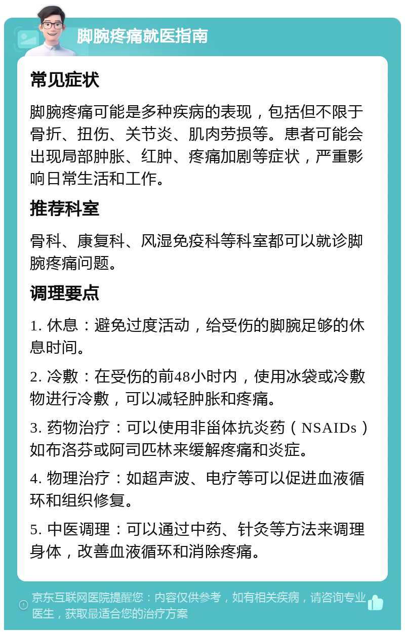 脚腕疼痛就医指南 常见症状 脚腕疼痛可能是多种疾病的表现，包括但不限于骨折、扭伤、关节炎、肌肉劳损等。患者可能会出现局部肿胀、红肿、疼痛加剧等症状，严重影响日常生活和工作。 推荐科室 骨科、康复科、风湿免疫科等科室都可以就诊脚腕疼痛问题。 调理要点 1. 休息：避免过度活动，给受伤的脚腕足够的休息时间。 2. 冷敷：在受伤的前48小时内，使用冰袋或冷敷物进行冷敷，可以减轻肿胀和疼痛。 3. 药物治疗：可以使用非甾体抗炎药（NSAIDs）如布洛芬或阿司匹林来缓解疼痛和炎症。 4. 物理治疗：如超声波、电疗等可以促进血液循环和组织修复。 5. 中医调理：可以通过中药、针灸等方法来调理身体，改善血液循环和消除疼痛。