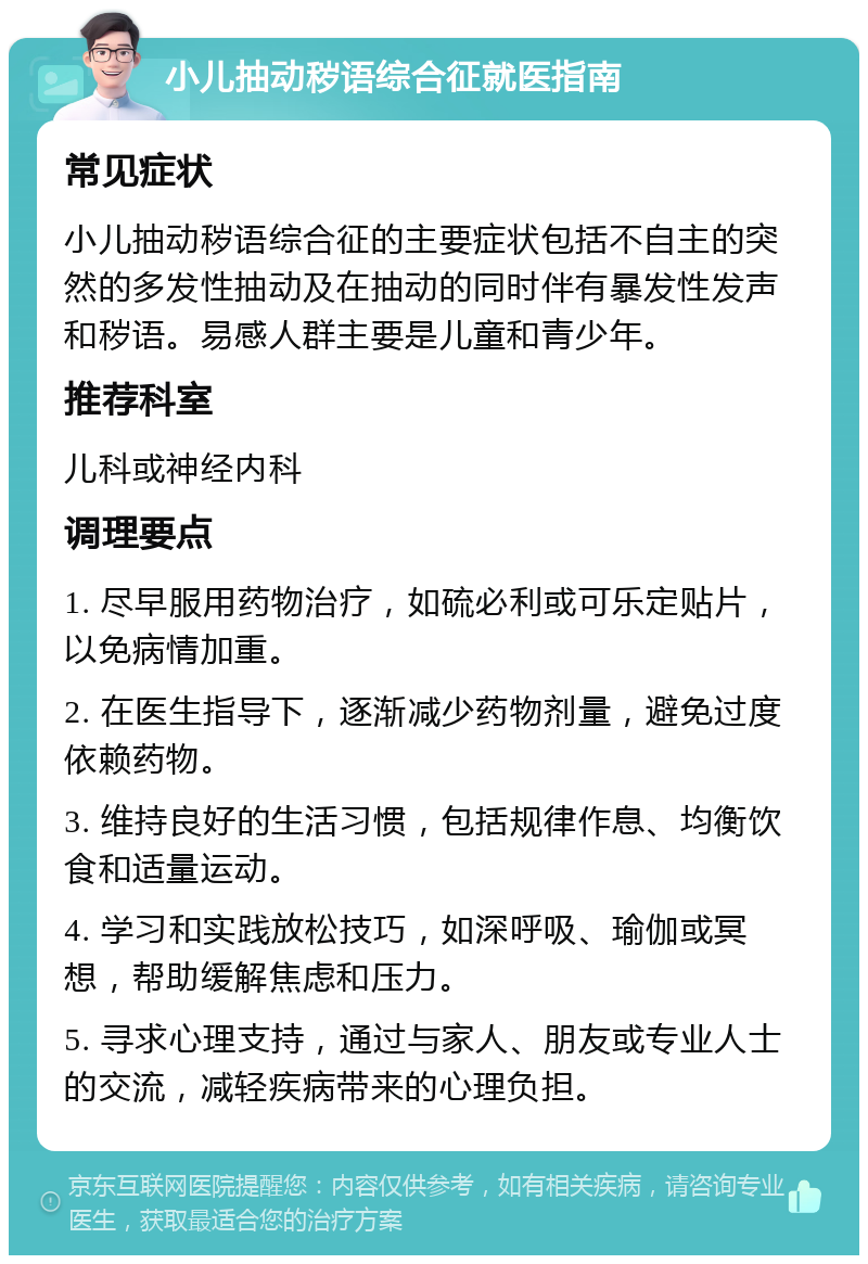 小儿抽动秽语综合征就医指南 常见症状 小儿抽动秽语综合征的主要症状包括不自主的突然的多发性抽动及在抽动的同时伴有暴发性发声和秽语。易感人群主要是儿童和青少年。 推荐科室 儿科或神经内科 调理要点 1. 尽早服用药物治疗，如硫必利或可乐定贴片，以免病情加重。 2. 在医生指导下，逐渐减少药物剂量，避免过度依赖药物。 3. 维持良好的生活习惯，包括规律作息、均衡饮食和适量运动。 4. 学习和实践放松技巧，如深呼吸、瑜伽或冥想，帮助缓解焦虑和压力。 5. 寻求心理支持，通过与家人、朋友或专业人士的交流，减轻疾病带来的心理负担。