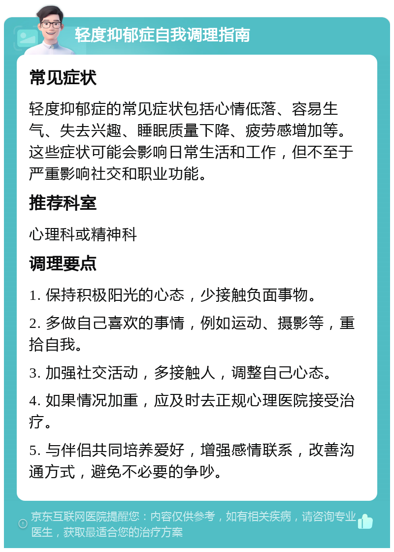 轻度抑郁症自我调理指南 常见症状 轻度抑郁症的常见症状包括心情低落、容易生气、失去兴趣、睡眠质量下降、疲劳感增加等。这些症状可能会影响日常生活和工作，但不至于严重影响社交和职业功能。 推荐科室 心理科或精神科 调理要点 1. 保持积极阳光的心态，少接触负面事物。 2. 多做自己喜欢的事情，例如运动、摄影等，重拾自我。 3. 加强社交活动，多接触人，调整自己心态。 4. 如果情况加重，应及时去正规心理医院接受治疗。 5. 与伴侣共同培养爱好，增强感情联系，改善沟通方式，避免不必要的争吵。