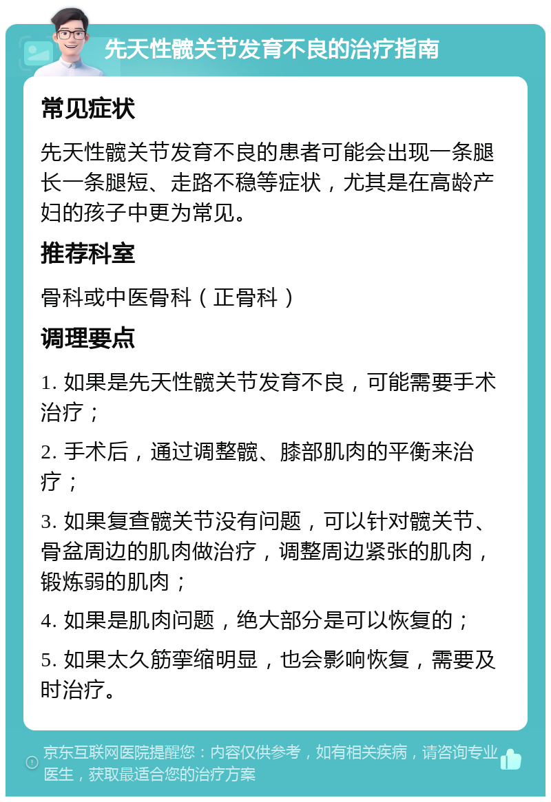 先天性髋关节发育不良的治疗指南 常见症状 先天性髋关节发育不良的患者可能会出现一条腿长一条腿短、走路不稳等症状，尤其是在高龄产妇的孩子中更为常见。 推荐科室 骨科或中医骨科（正骨科） 调理要点 1. 如果是先天性髋关节发育不良，可能需要手术治疗； 2. 手术后，通过调整髋、膝部肌肉的平衡来治疗； 3. 如果复查髋关节没有问题，可以针对髋关节、骨盆周边的肌肉做治疗，调整周边紧张的肌肉，锻炼弱的肌肉； 4. 如果是肌肉问题，绝大部分是可以恢复的； 5. 如果太久筋挛缩明显，也会影响恢复，需要及时治疗。