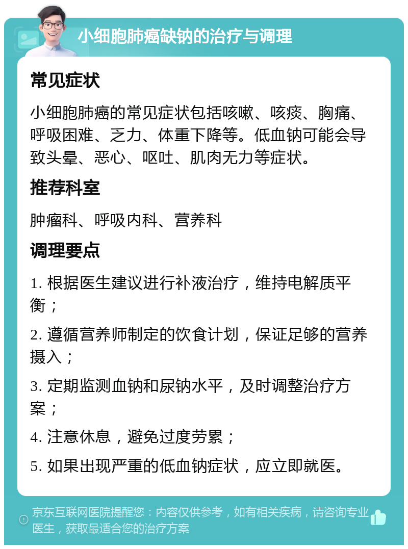 小细胞肺癌缺钠的治疗与调理 常见症状 小细胞肺癌的常见症状包括咳嗽、咳痰、胸痛、呼吸困难、乏力、体重下降等。低血钠可能会导致头晕、恶心、呕吐、肌肉无力等症状。 推荐科室 肿瘤科、呼吸内科、营养科 调理要点 1. 根据医生建议进行补液治疗，维持电解质平衡； 2. 遵循营养师制定的饮食计划，保证足够的营养摄入； 3. 定期监测血钠和尿钠水平，及时调整治疗方案； 4. 注意休息，避免过度劳累； 5. 如果出现严重的低血钠症状，应立即就医。