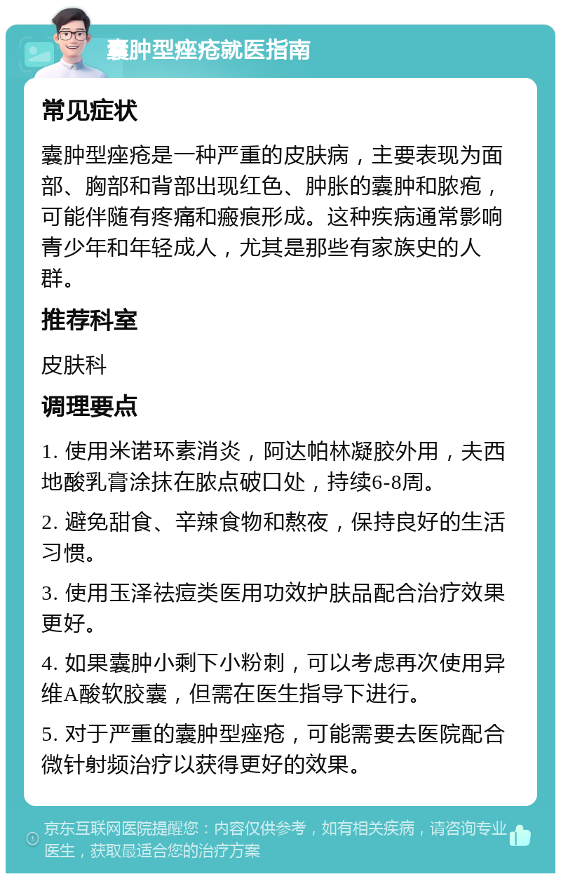 囊肿型痤疮就医指南 常见症状 囊肿型痤疮是一种严重的皮肤病，主要表现为面部、胸部和背部出现红色、肿胀的囊肿和脓疱，可能伴随有疼痛和瘢痕形成。这种疾病通常影响青少年和年轻成人，尤其是那些有家族史的人群。 推荐科室 皮肤科 调理要点 1. 使用米诺环素消炎，阿达帕林凝胶外用，夫西地酸乳膏涂抹在脓点破口处，持续6-8周。 2. 避免甜食、辛辣食物和熬夜，保持良好的生活习惯。 3. 使用玉泽祛痘类医用功效护肤品配合治疗效果更好。 4. 如果囊肿小剩下小粉刺，可以考虑再次使用异维A酸软胶囊，但需在医生指导下进行。 5. 对于严重的囊肿型痤疮，可能需要去医院配合微针射频治疗以获得更好的效果。