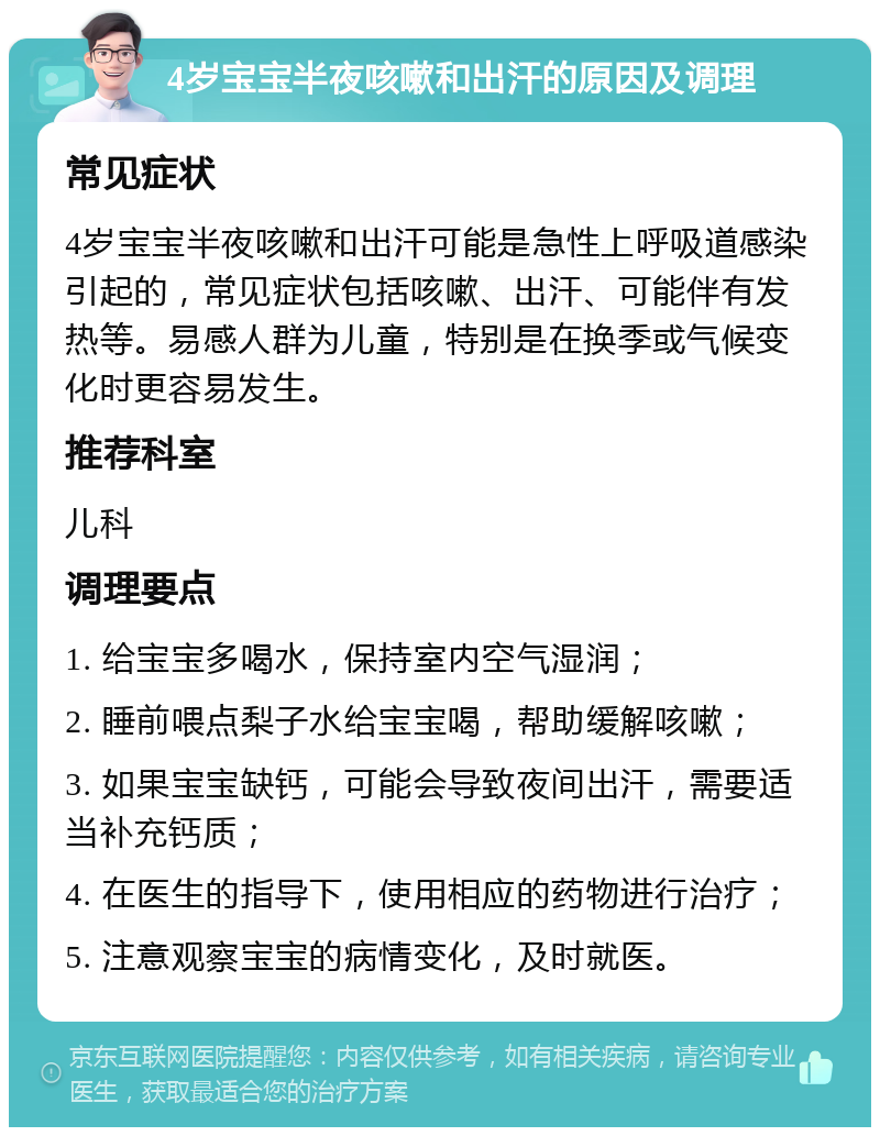 4岁宝宝半夜咳嗽和出汗的原因及调理 常见症状 4岁宝宝半夜咳嗽和出汗可能是急性上呼吸道感染引起的，常见症状包括咳嗽、出汗、可能伴有发热等。易感人群为儿童，特别是在换季或气候变化时更容易发生。 推荐科室 儿科 调理要点 1. 给宝宝多喝水，保持室内空气湿润； 2. 睡前喂点梨子水给宝宝喝，帮助缓解咳嗽； 3. 如果宝宝缺钙，可能会导致夜间出汗，需要适当补充钙质； 4. 在医生的指导下，使用相应的药物进行治疗； 5. 注意观察宝宝的病情变化，及时就医。