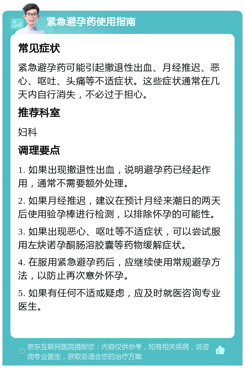 紧急避孕药使用指南 常见症状 紧急避孕药可能引起撤退性出血、月经推迟、恶心、呕吐、头痛等不适症状。这些症状通常在几天内自行消失，不必过于担心。 推荐科室 妇科 调理要点 1. 如果出现撤退性出血，说明避孕药已经起作用，通常不需要额外处理。 2. 如果月经推迟，建议在预计月经来潮日的两天后使用验孕棒进行检测，以排除怀孕的可能性。 3. 如果出现恶心、呕吐等不适症状，可以尝试服用左炔诺孕酮肠溶胶囊等药物缓解症状。 4. 在服用紧急避孕药后，应继续使用常规避孕方法，以防止再次意外怀孕。 5. 如果有任何不适或疑虑，应及时就医咨询专业医生。