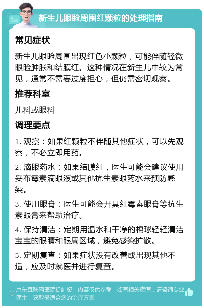 新生儿眼睑周围红颗粒的处理指南 常见症状 新生儿眼睑周围出现红色小颗粒，可能伴随轻微眼睑肿胀和结膜红。这种情况在新生儿中较为常见，通常不需要过度担心，但仍需密切观察。 推荐科室 儿科或眼科 调理要点 1. 观察：如果红颗粒不伴随其他症状，可以先观察，不必立即用药。 2. 滴眼药水：如果结膜红，医生可能会建议使用妥布霉素滴眼液或其他抗生素眼药水来预防感染。 3. 使用眼膏：医生可能会开具红霉素眼膏等抗生素眼膏来帮助治疗。 4. 保持清洁：定期用温水和干净的棉球轻轻清洁宝宝的眼睛和眼周区域，避免感染扩散。 5. 定期复查：如果症状没有改善或出现其他不适，应及时就医并进行复查。