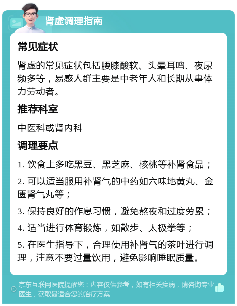 肾虚调理指南 常见症状 肾虚的常见症状包括腰膝酸软、头晕耳鸣、夜尿频多等，易感人群主要是中老年人和长期从事体力劳动者。 推荐科室 中医科或肾内科 调理要点 1. 饮食上多吃黑豆、黑芝麻、核桃等补肾食品； 2. 可以适当服用补肾气的中药如六味地黄丸、金匮肾气丸等； 3. 保持良好的作息习惯，避免熬夜和过度劳累； 4. 适当进行体育锻炼，如散步、太极拳等； 5. 在医生指导下，合理使用补肾气的茶叶进行调理，注意不要过量饮用，避免影响睡眠质量。