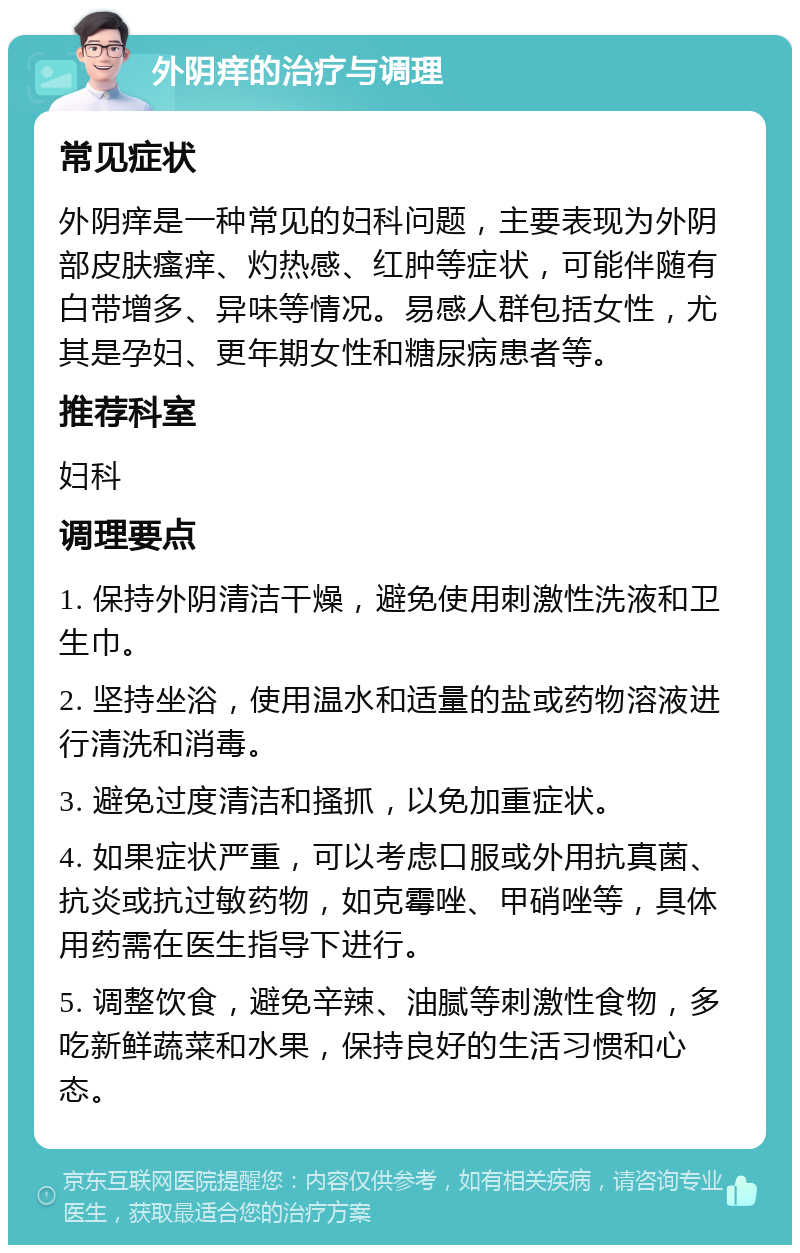 外阴痒的治疗与调理 常见症状 外阴痒是一种常见的妇科问题，主要表现为外阴部皮肤瘙痒、灼热感、红肿等症状，可能伴随有白带增多、异味等情况。易感人群包括女性，尤其是孕妇、更年期女性和糖尿病患者等。 推荐科室 妇科 调理要点 1. 保持外阴清洁干燥，避免使用刺激性洗液和卫生巾。 2. 坚持坐浴，使用温水和适量的盐或药物溶液进行清洗和消毒。 3. 避免过度清洁和搔抓，以免加重症状。 4. 如果症状严重，可以考虑口服或外用抗真菌、抗炎或抗过敏药物，如克霉唑、甲硝唑等，具体用药需在医生指导下进行。 5. 调整饮食，避免辛辣、油腻等刺激性食物，多吃新鲜蔬菜和水果，保持良好的生活习惯和心态。