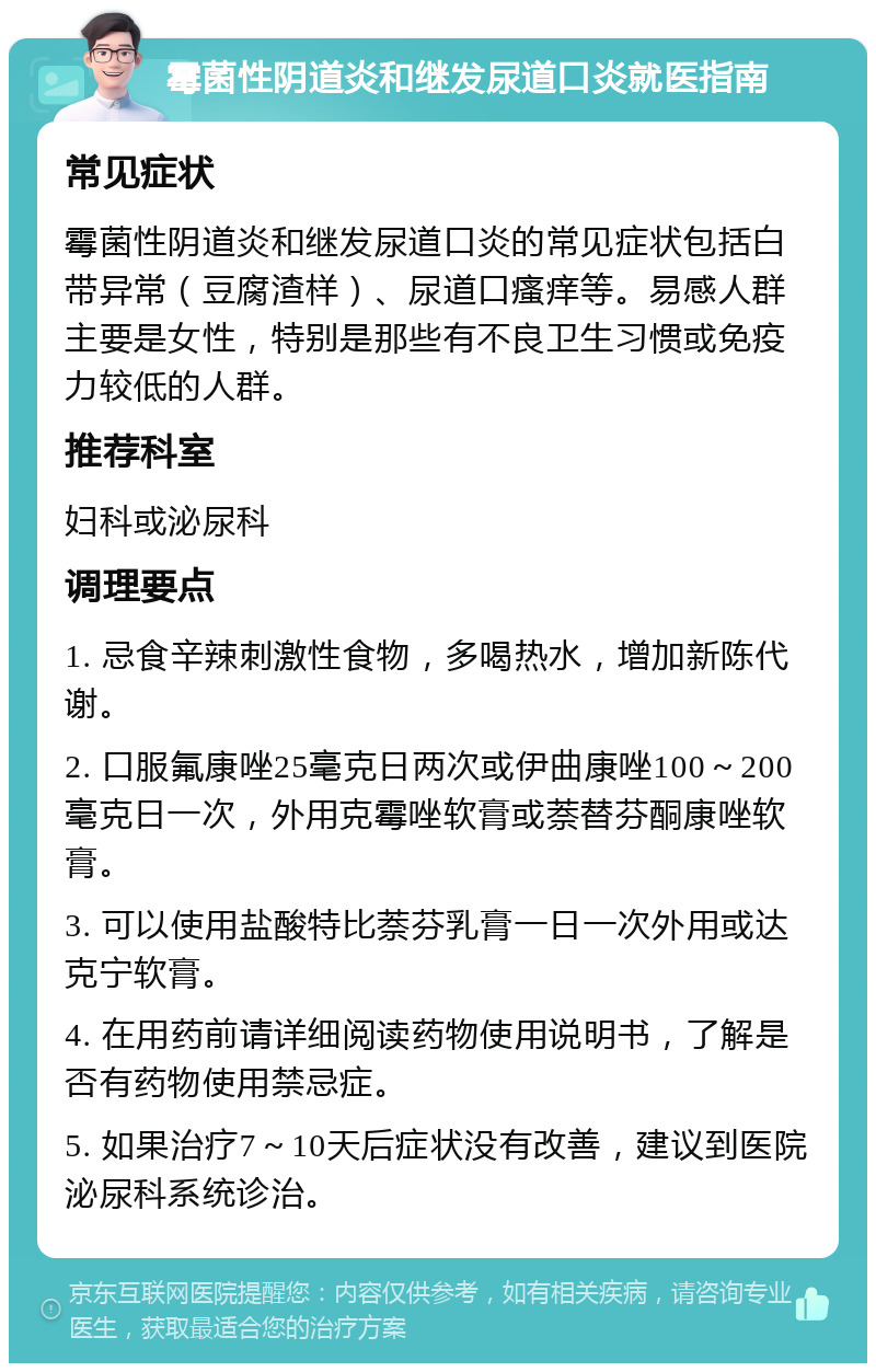 霉菌性阴道炎和继发尿道口炎就医指南 常见症状 霉菌性阴道炎和继发尿道口炎的常见症状包括白带异常（豆腐渣样）、尿道口瘙痒等。易感人群主要是女性，特别是那些有不良卫生习惯或免疫力较低的人群。 推荐科室 妇科或泌尿科 调理要点 1. 忌食辛辣刺激性食物，多喝热水，增加新陈代谢。 2. 口服氟康唑25毫克日两次或伊曲康唑100～200毫克日一次，外用克霉唑软膏或萘替芬酮康唑软膏。 3. 可以使用盐酸特比萘芬乳膏一日一次外用或达克宁软膏。 4. 在用药前请详细阅读药物使用说明书，了解是否有药物使用禁忌症。 5. 如果治疗7～10天后症状没有改善，建议到医院泌尿科系统诊治。