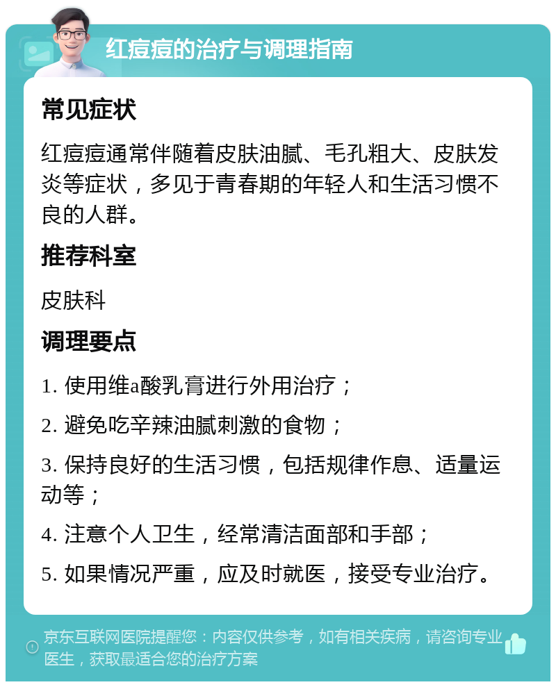 红痘痘的治疗与调理指南 常见症状 红痘痘通常伴随着皮肤油腻、毛孔粗大、皮肤发炎等症状，多见于青春期的年轻人和生活习惯不良的人群。 推荐科室 皮肤科 调理要点 1. 使用维a酸乳膏进行外用治疗； 2. 避免吃辛辣油腻刺激的食物； 3. 保持良好的生活习惯，包括规律作息、适量运动等； 4. 注意个人卫生，经常清洁面部和手部； 5. 如果情况严重，应及时就医，接受专业治疗。