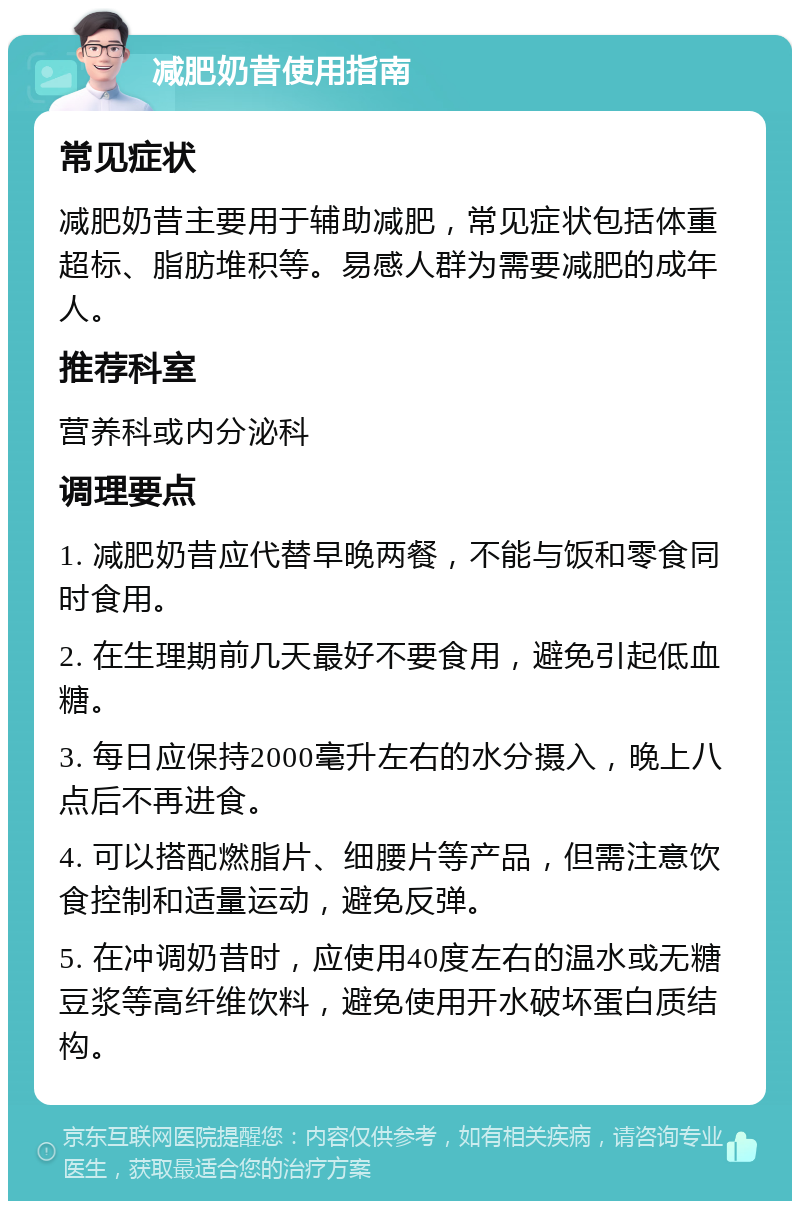 减肥奶昔使用指南 常见症状 减肥奶昔主要用于辅助减肥，常见症状包括体重超标、脂肪堆积等。易感人群为需要减肥的成年人。 推荐科室 营养科或内分泌科 调理要点 1. 减肥奶昔应代替早晚两餐，不能与饭和零食同时食用。 2. 在生理期前几天最好不要食用，避免引起低血糖。 3. 每日应保持2000毫升左右的水分摄入，晚上八点后不再进食。 4. 可以搭配燃脂片、细腰片等产品，但需注意饮食控制和适量运动，避免反弹。 5. 在冲调奶昔时，应使用40度左右的温水或无糖豆浆等高纤维饮料，避免使用开水破坏蛋白质结构。